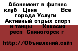 Абонемент в фитнес клуб › Цена ­ 23 000 - Все города Услуги » Активный отдых,спорт и танцы   . Хакасия респ.,Саяногорск г.